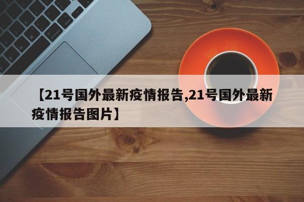 【21号国外最新疫情报告,21号国外最新疫情报告图片】 【21号国外最新疫情报告,21号国外最新疫情报告图片】